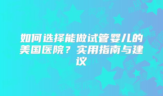 如何选择能做试管婴儿的美国医院？实用指南与建议