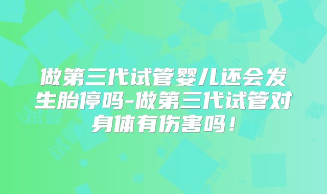 做第三代试管婴儿还会发生胎停吗-做第三代试管对身体有伤害吗！