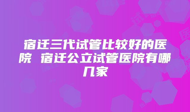 宿迁三代试管比较好的医院 宿迁公立试管医院有哪几家