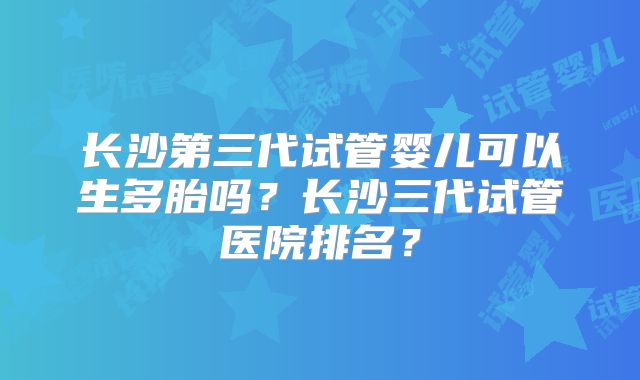 长沙第三代试管婴儿可以生多胎吗?长沙三代试管医院排名?