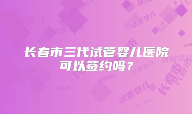 长春市三代试管婴儿医院可以签约吗？