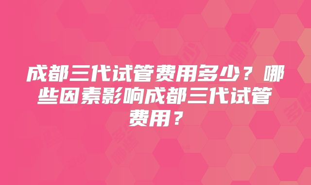 成都三代试管费用多少？哪些因素影响成都三代试管费用？