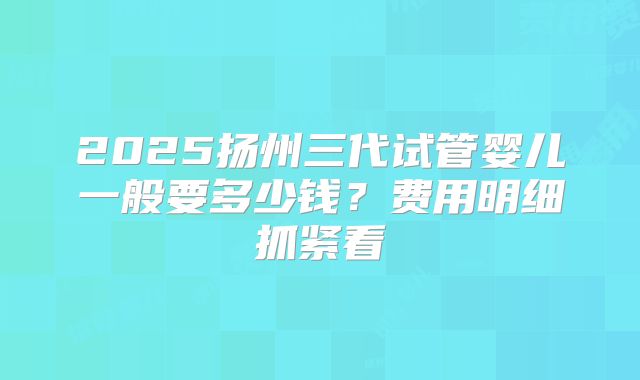 2025扬州三代试管婴儿一般要多少钱？费用明细抓紧看