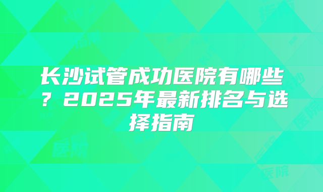长沙试管成功医院有哪些?2025年最新排名与选择指南
