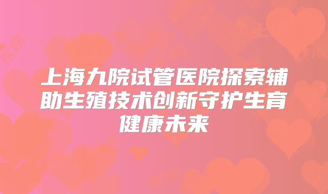 上海九院试管医院探索辅助生殖技术创新守护生育健康未来