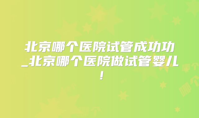 北京哪个医院试管成功功_北京哪个医院做试管婴儿！