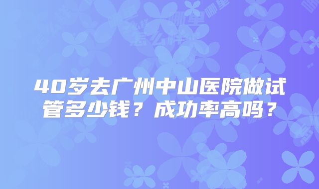 40岁去广州中山医院做试管多少钱？成功率高吗？