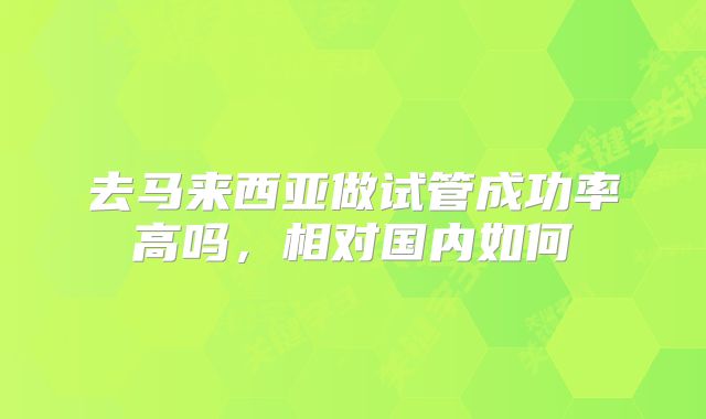 去马来西亚做试管成功率高吗,相对国内如何