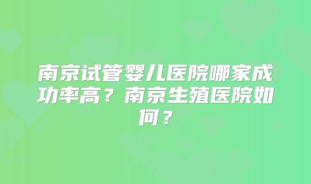 南京试管婴儿医院哪家成功率高？南京生殖医院如何？