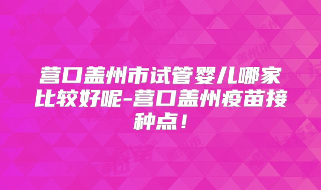 营口盖州市试管婴儿哪家比较好呢-营口盖州疫苗接种点！