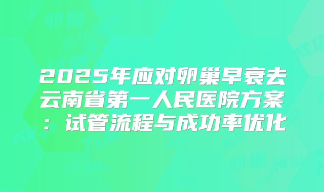 2025年应对卵巢早衰去云南省第一人民医院方案：试管流程与成功率优化