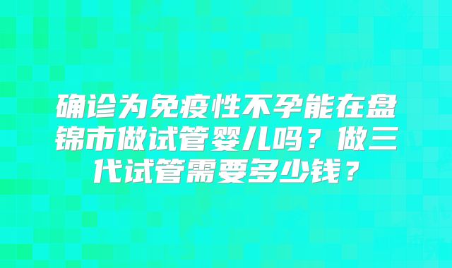 确诊为免疫性不孕能在盘锦市做试管婴儿吗？做三代试管需要多少钱？