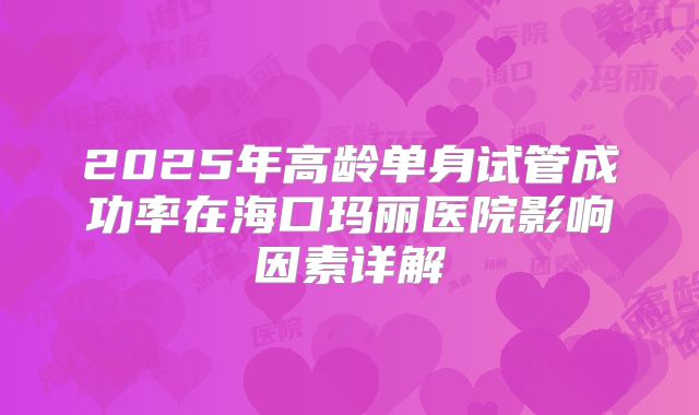 2025年高龄单身试管成功率在海口玛丽医院影响因素详解
