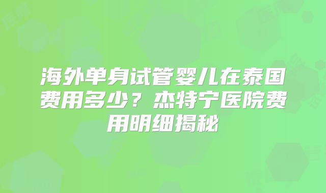 海外单身试管婴儿在泰国费用多少？杰特宁医院费用明细揭秘