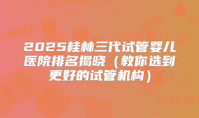 2025桂林三代试管婴儿医院排名揭晓（教你选到更好的试管机构）