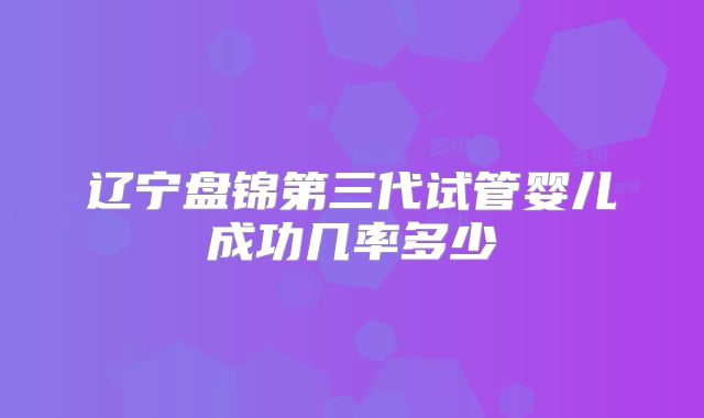 辽宁盘锦第三代试管婴儿成功几率多少