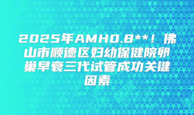 2025年AMH0.8**！佛山市顺德区妇幼保健院卵巢早衰三代试管成功关键因素