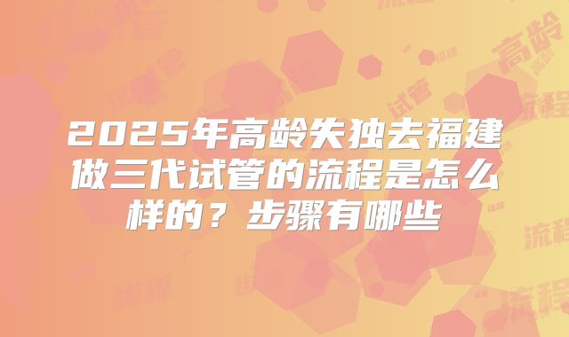 2025年高龄失独去福建做三代试管的流程是怎么样的?步骤有哪些