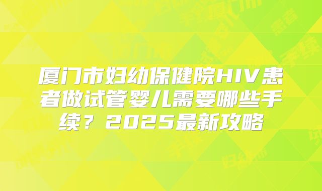 厦门市妇幼保健院HIV患者做试管婴儿需要哪些手续?2025最新攻略