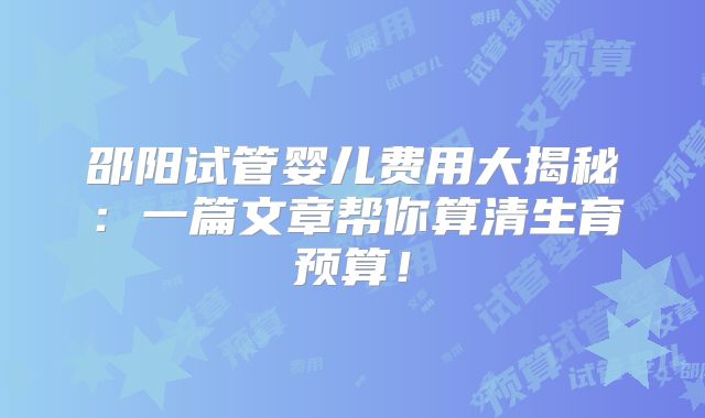 邵阳试管婴儿费用大揭秘：一篇文章帮你算清生育预算！