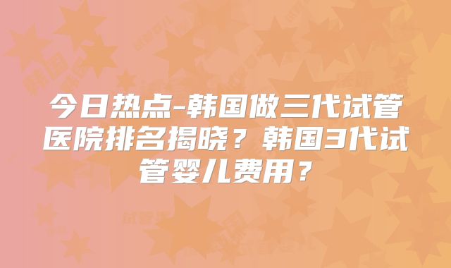 今日热点-韩国做三代试管医院排名揭晓？韩国3代试管婴儿费用？