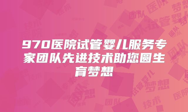 970医院试管婴儿服务专家团队先进技术助您圆生育梦想