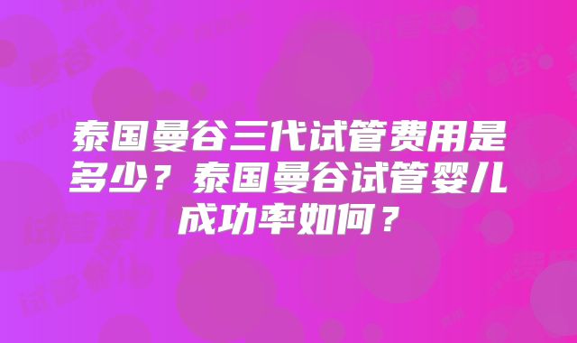 泰国曼谷三代试管费用是多少？泰国曼谷试管婴儿成功率如何？