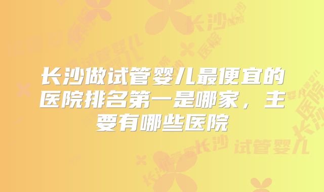 长沙做试管婴儿最便宜的医院排名第一是哪家，主要有哪些医院