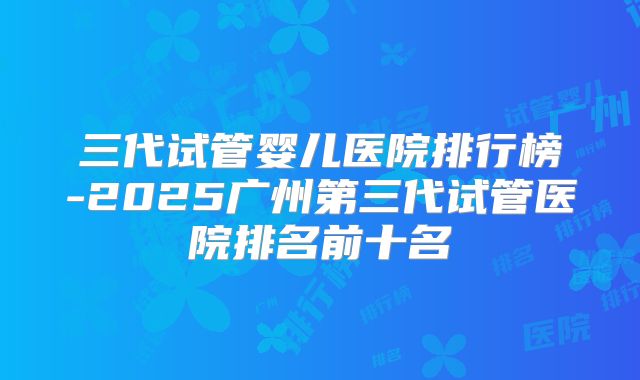 三代试管婴儿医院排行榜-2025广州第三代试管医院排名前十名