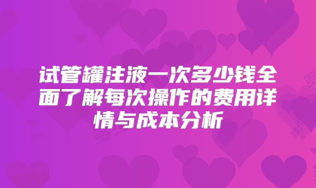 试管罐注液一次多少钱全面了解每次操作的费用详情与成本分析