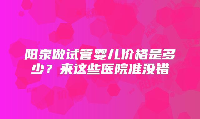 阳泉做试管婴儿价格是多少？来这些医院准没错