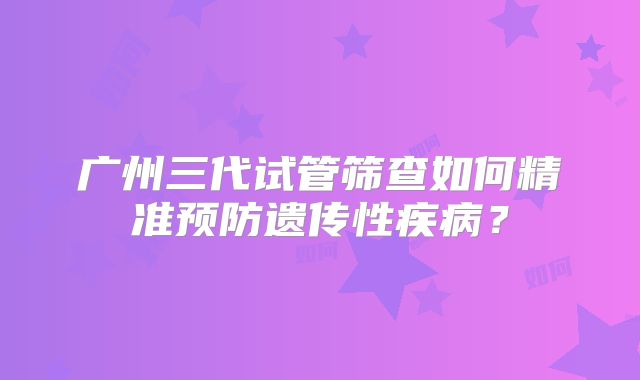 广州三代试管筛查如何精准预防遗传性疾病？
