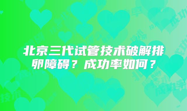 北京三代试管技术破解排卵障碍？成功率如何？