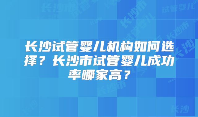 长沙试管婴儿机构如何选择？长沙市试管婴儿成功率哪家高？