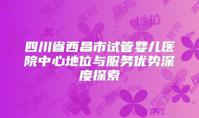 四川省西昌市试管婴儿医院中心地位与服务优势深度探索