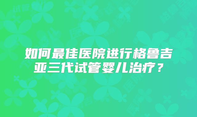 如何最佳医院进行格鲁吉亚三代试管婴儿治疗？