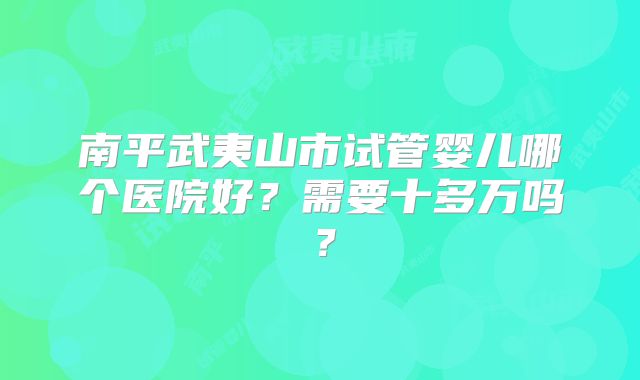 南平武夷山市试管婴儿哪个医院好？需要十多万吗？