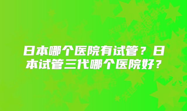 日本哪个医院有试管？日本试管三代哪个医院好？