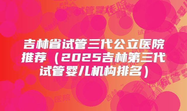 吉林省试管三代公立医院推荐（2025吉林第三代试管婴儿机构排名）