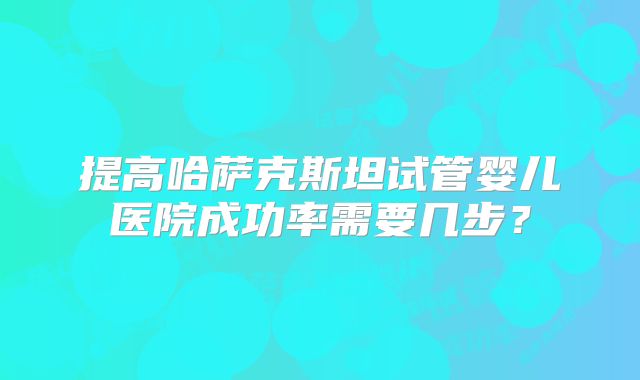 提高哈萨克斯坦试管婴儿医院成功率需要几步？