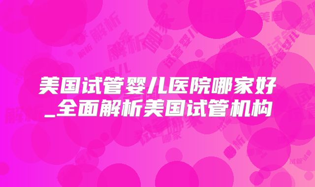 美国试管婴儿医院哪家好_全面解析美国试管机构