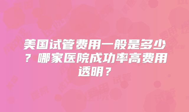 美国试管费用一般是多少？哪家医院成功率高费用透明？
