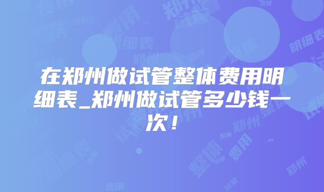 在郑州做试管整体费用明细表_郑州做试管多少钱一次！