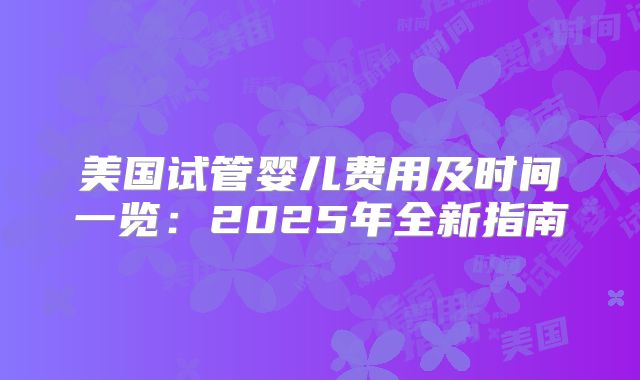 美国试管婴儿费用及时间一览:2025年全新指南