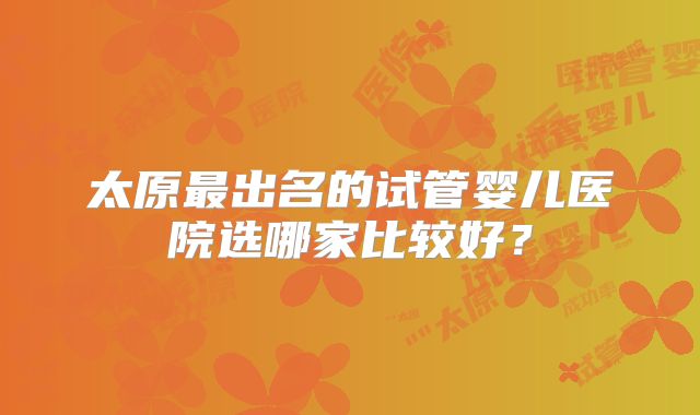 太原最出名的试管婴儿医院选哪家比较好?