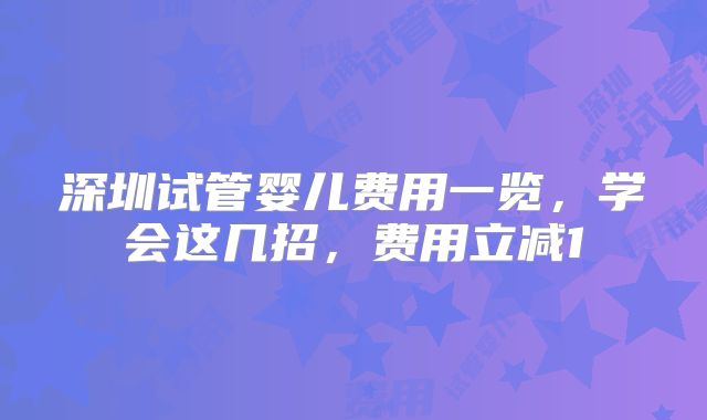 深圳试管婴儿费用一览，学会这几招，费用立减1