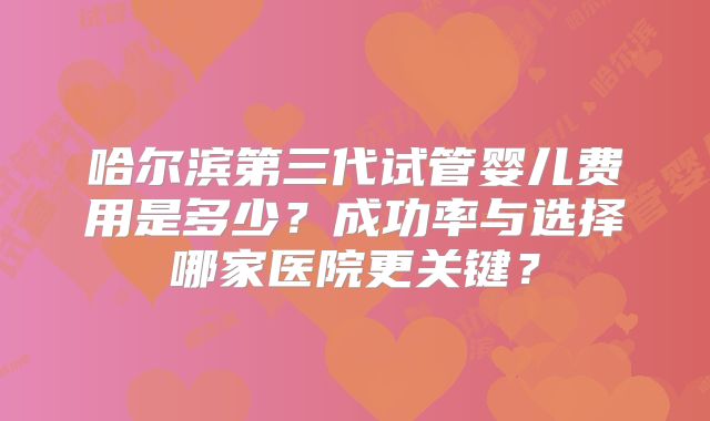 哈尔滨第三代试管婴儿费用是多少？成功率与选择哪家医院更关键？