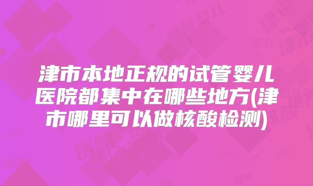津市本地正规的试管婴儿医院都集中在哪些地方(津市哪里可以做核酸检测)