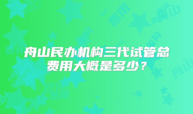 舟山民办机构三代试管总费用大概是多少？