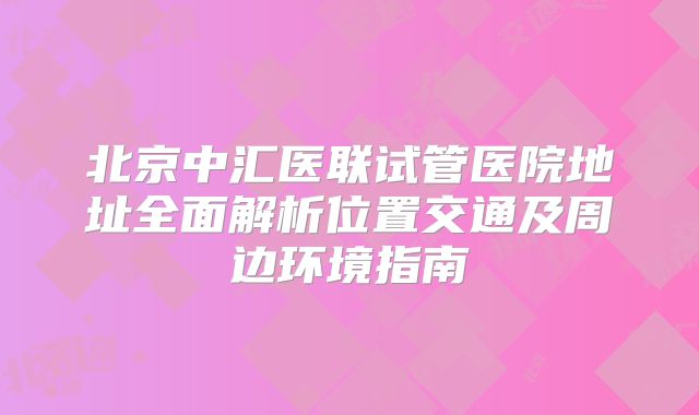 北京中汇医联试管医院地址全面解析位置交通及周边环境指南